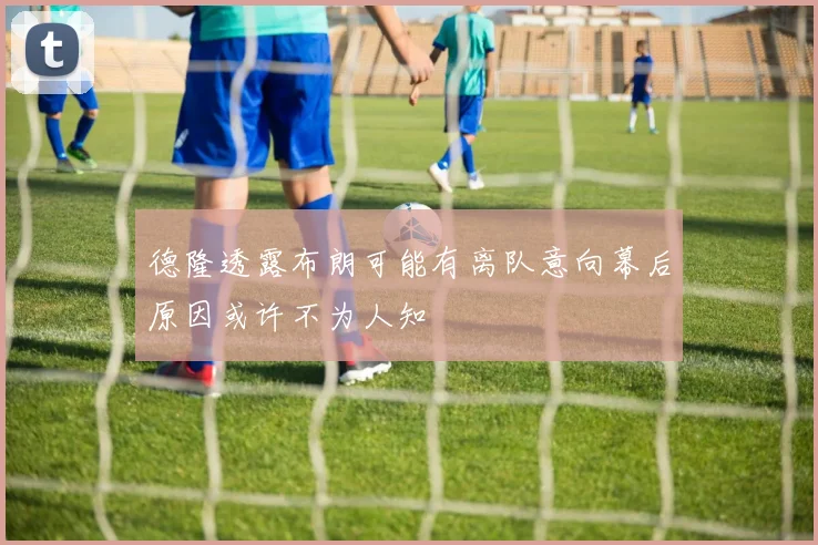 德隆透露布朗可能有离队意向幕后原因或许不为人知