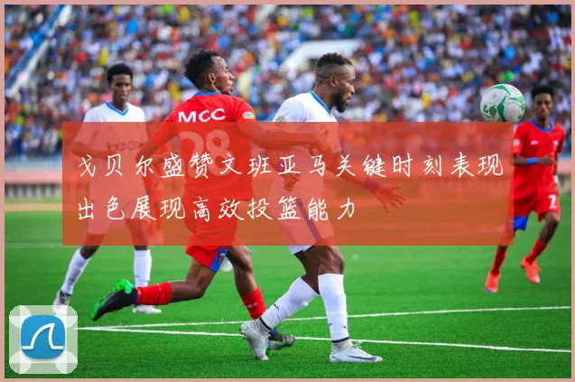 戈贝尔盛赞文班亚马关键时刻表现出色展现高效投篮能力
