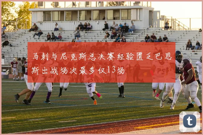 马刺与尼克斯总决赛经验匮乏巴恩斯出战场次最多仅13场