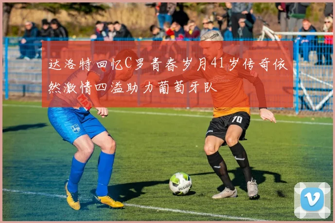 达洛特回忆C罗青春岁月41岁传奇依然激情四溢助力葡萄牙队