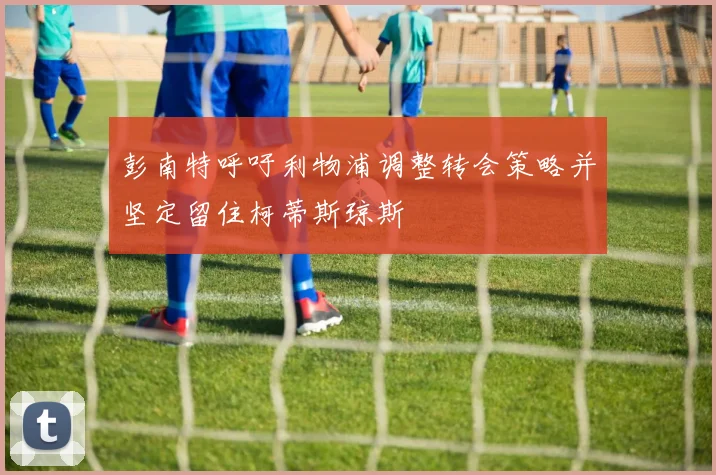 彭南特呼吁利物浦调整转会策略并坚定留住柯蒂斯琼斯