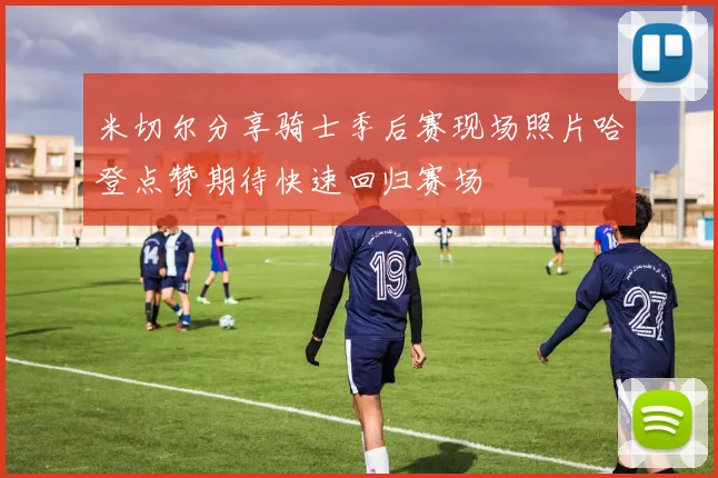 米切尔分享骑士季后赛现场照片哈登点赞期待快速回归赛场