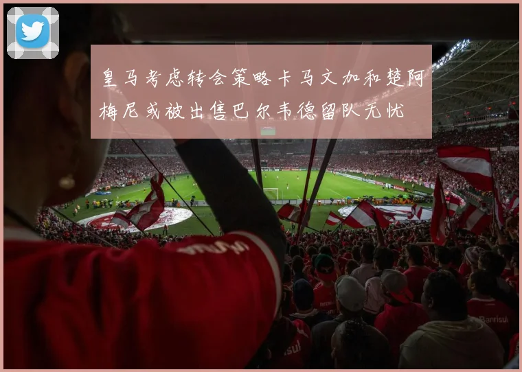 皇马考虑转会策略卡马文加和楚阿梅尼或被出售巴尔韦德留队无忧