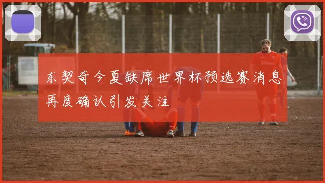 东契奇今夏缺席世界杯预选赛消息再度确认引发关注