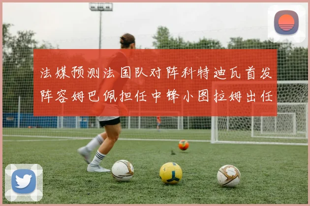 法媒预测法国队对阵科特迪瓦首发阵容姆巴佩担任中锋小图拉姆出任左边锋