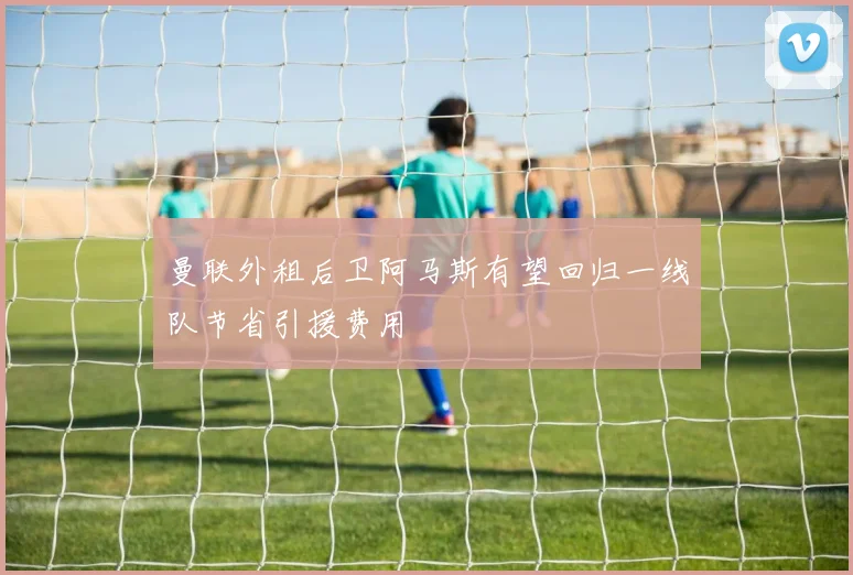 曼联外租后卫阿马斯有望回归一线队节省引援费用