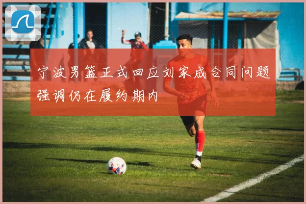 宁波男篮正式回应刘家成合同问题强调仍在履约期内