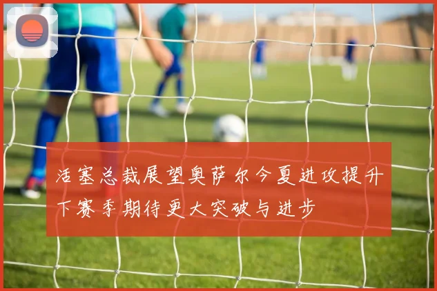 活塞总裁展望奥萨尔今夏进攻提升下赛季期待更大突破与进步