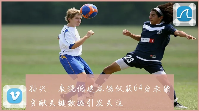 孙兴慜表现低迷本场仅获64分未能贡献关键数据引发关注