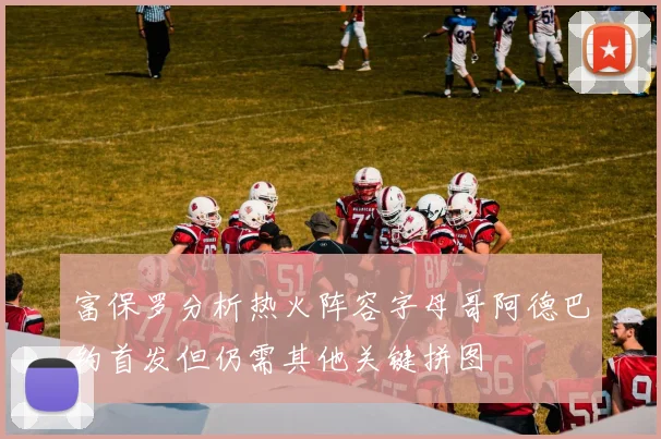 富保罗分析热火阵容字母哥阿德巴约首发但仍需其他关键拼图
