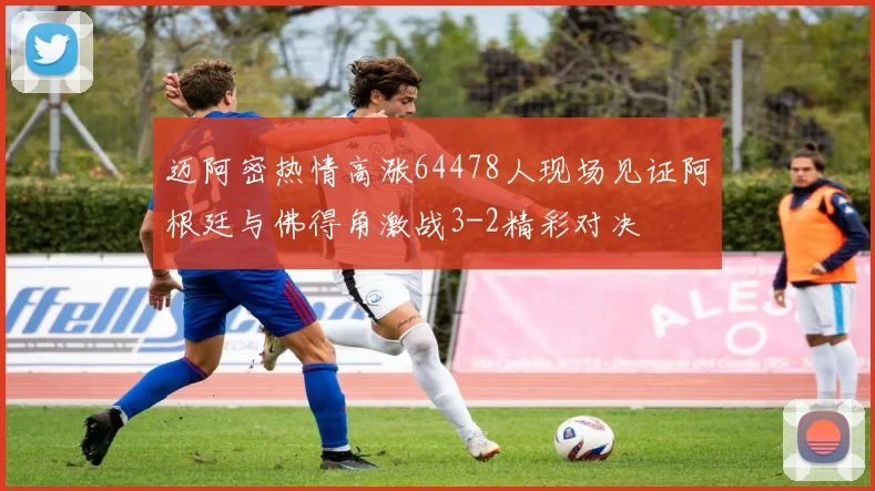 迈阿密热情高涨64478人现场见证阿根廷与佛得角激战3-2精彩对决