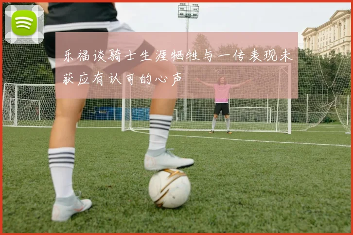 乐福谈骑士生涯牺牲与一传表现未获应有认可的心声